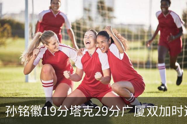孙铭徽19分塔克29分广厦双加时逆转山西，山西队缺乏领袖