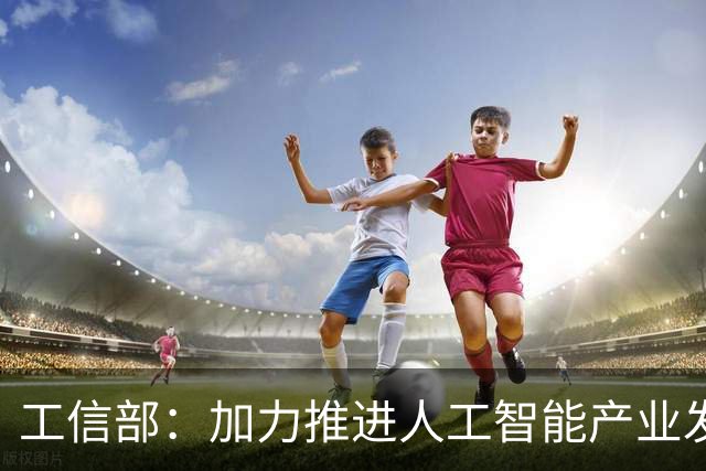 工信部：加力推进人工智能产业发展和赋能制造业