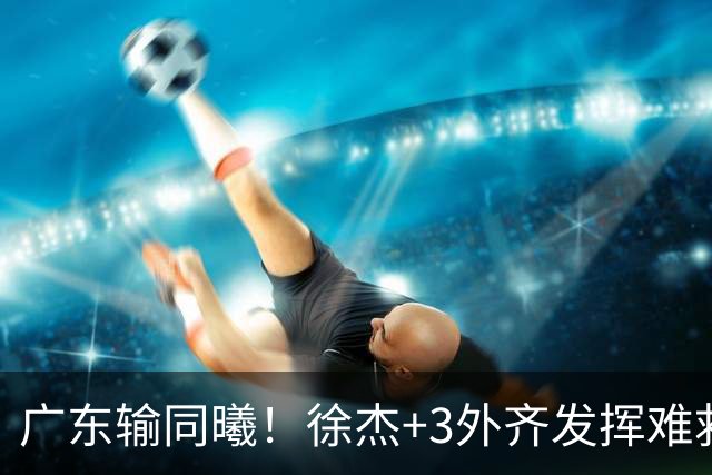 广东输同曦！徐杰+3外齐发挥难救主，防守崩盘，同曦4将主导逆转