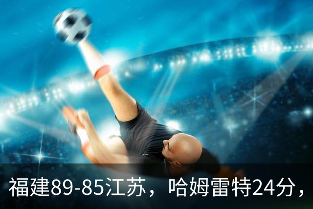 福建89-85江苏，哈姆雷特24分，庞峥麟16+2+4