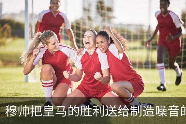 穆帅把皇马的胜利送给制造噪音的巴萨球迷，穆帅调侃：给他们一个大大的拥抱
