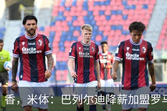 香，米体：巴列尔迪降薪加盟罗马，如今已成防线领袖