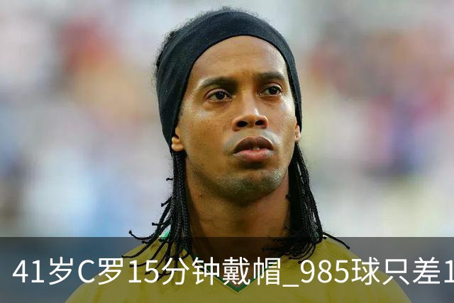 41岁C罗15分钟戴帽 985球只差15个